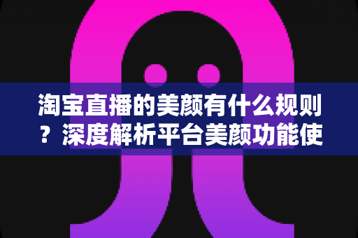 淘宝直播的美颜有什么规则？深度解析平台美颜功能使用规范与主播必备合规指南