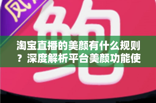 淘宝直播的美颜有什么规则？深度解析平台美颜功能使用规范与主播必备合规指南