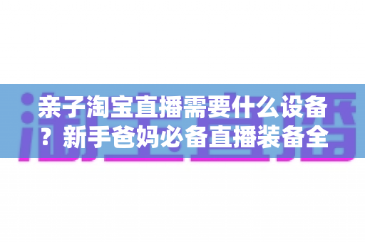 亲子淘宝直播需要什么设备?新手爸妈必备直播装备全攻略详解 亲子淘宝直播需要什么设备?新手爸妈必备直播装备全攻略详解