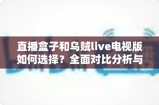 直播盒子和乌贼live电视版如何选择?全面对比分析与实用选购指南 直播盒子和乌贼live电视版如何选择?全面对比分析与实用选购指南