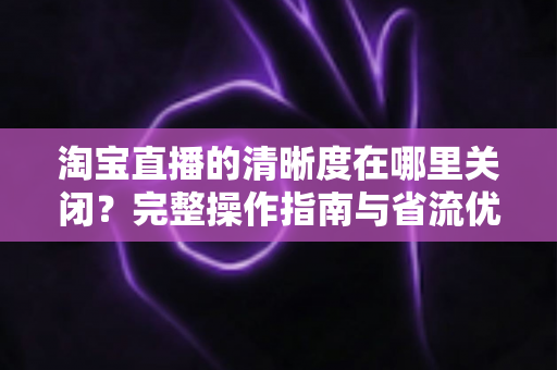 淘宝直播的清晰度在哪里关闭？完整操作指南与省流优化技巧一文读懂