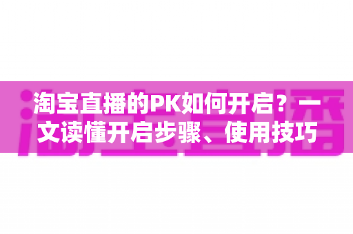 淘宝直播的PK如何开启?一文读懂开启步骤、使用技巧与常见问题 淘宝直播的PK如何开启?一文读懂开启步骤、使用技巧与常见问题