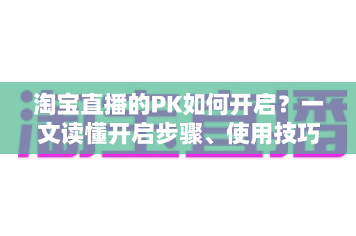 淘宝直播的PK如何开启?一文读懂开启步骤、使用技巧与常见问题 淘宝直播的PK如何开启?一文读懂开启步骤、使用技巧与常见问题