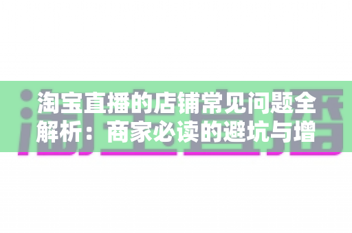 淘宝直播的店铺常见问题全解析:商家必读的避坑与增长实战指南 淘宝直播的店铺常见问题全解析:商家必读的避坑与增长实战指南