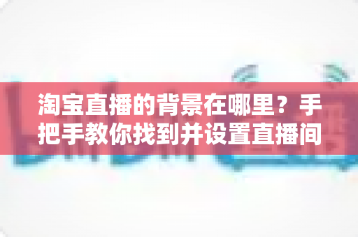 淘宝直播的背景在哪里?手把手教你找到并设置直播间背景 淘宝直播的背景在哪里?手把手教你找到并设置直播间背景