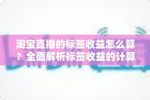 淘宝直播的标签收益怎么算？全面解析标签收益的计算逻辑与实战提升技巧