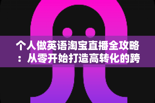个人做英语淘宝直播全攻略：从零开始打造高转化的跨境直播变现之路