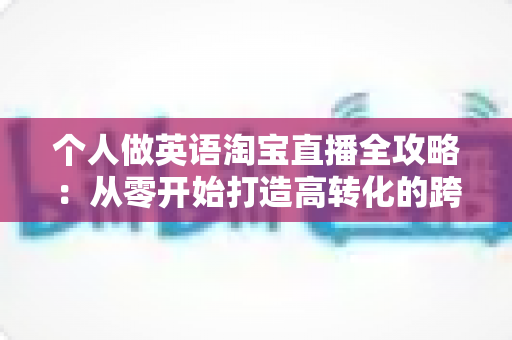 个人做英语淘宝直播全攻略：从零开始打造高转化的跨境直播变现之路