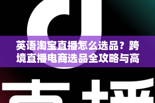 英语淘宝直播怎么选品?跨境直播电商选品全攻略与高转化实战技巧 英语淘宝直播怎么选品?跨境直播电商选品全攻略与高转化实战技巧