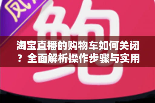 淘宝直播的购物车如何关闭？全面解析操作步骤与实用技巧，让直播观看体验更清爽