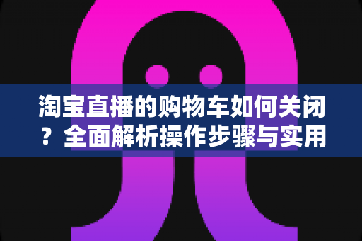 淘宝直播的购物车如何关闭？全面解析操作步骤与实用技巧，让直播观看体验更清爽