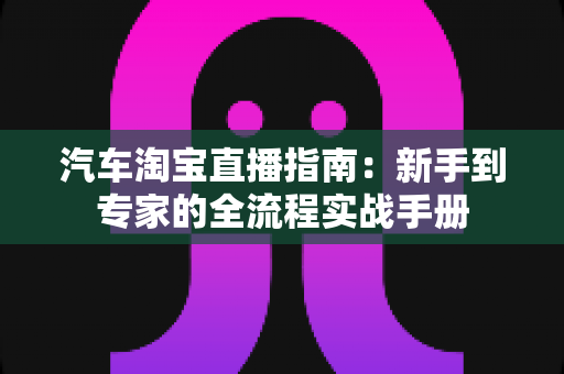 汽车淘宝直播指南:新手到专家的全流程实战手册 汽车淘宝直播指南:新手到专家的全流程实战手册