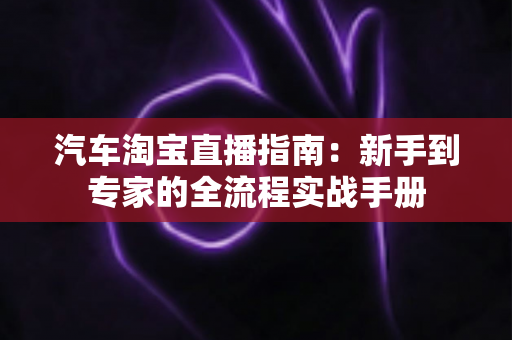 汽车淘宝直播指南:新手到专家的全流程实战手册 汽车淘宝直播指南:新手到专家的全流程实战手册
