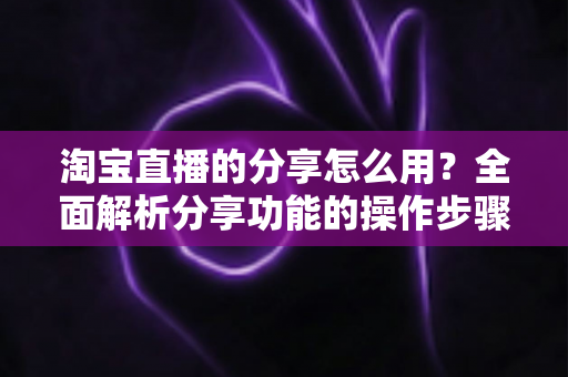 淘宝直播的分享怎么用？全面解析分享功能的操作步骤与实战技巧