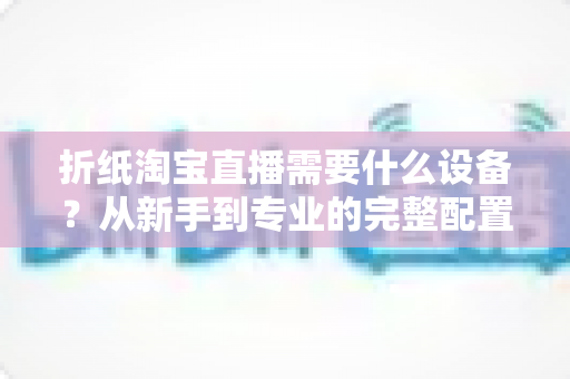 折纸淘宝直播需要什么设备?从新手到专业的完整配置指南 折纸淘宝直播需要什么设备?从新手到专业的完整配置指南