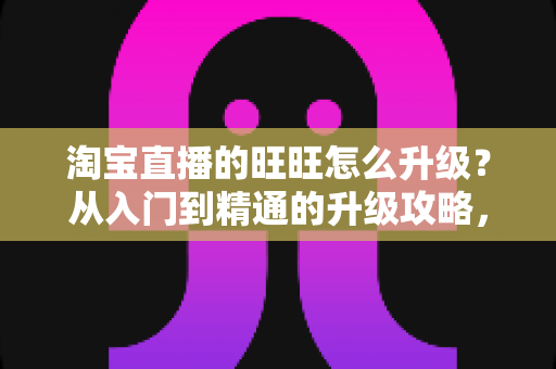 淘宝直播的旺旺怎么升级?从入门到精通的升级攻略,助你快速提升账号等级与直播间信任度 淘宝直播的旺旺怎么升级?从入门到精通的升级攻略,助你快速提升账号等级与直播间信任度