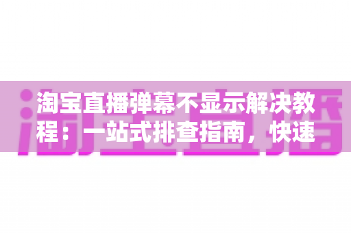 淘宝直播弹幕不显示解决教程：一站式排查指南，快速恢复直播间互动氛围