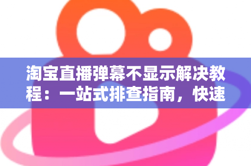 淘宝直播弹幕不显示解决教程：一站式排查指南，快速恢复直播间互动氛围