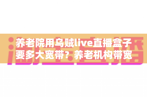养老院用乌贼live直播盒子要多大宽带？养老机构带宽配置与网络优化全指南