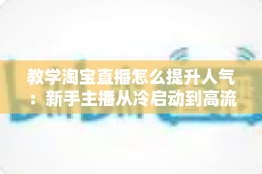 教学淘宝直播怎么提升人气:新手主播从冷启动到高流量的完整实战指南 教学淘宝直播怎么提升人气:新手主播从冷启动到高流量的完整实战指南