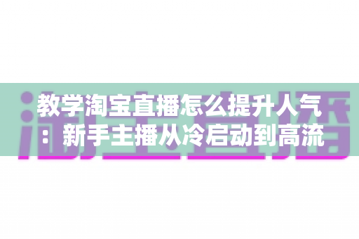 教学淘宝直播怎么提升人气:新手主播从冷启动到高流量的完整实战指南 教学淘宝直播怎么提升人气:新手主播从冷启动到高流量的完整实战指南