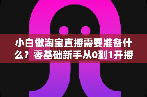 小白做淘宝直播需要准备什么？零基础新手从0到1开播全攻略