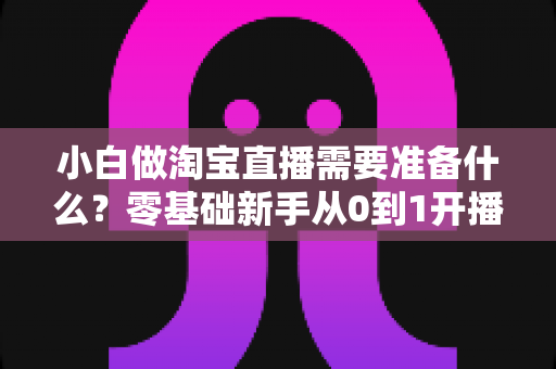 小白做淘宝直播需要准备什么？零基础新手从0到1开播全攻略