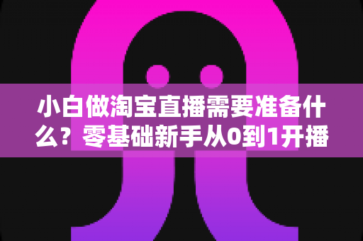 小白做淘宝直播需要准备什么？零基础新手从0到1开播全攻略