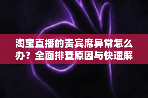 淘宝直播的贵宾席异常怎么办？全面排查原因与快速解决指南