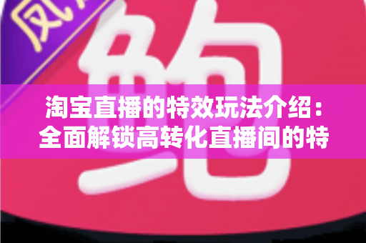 淘宝直播的特效玩法介绍:全面解锁高转化直播间的特效运营秘籍 淘宝直播的特效玩法介绍:全面解锁高转化直播间的特效运营秘籍