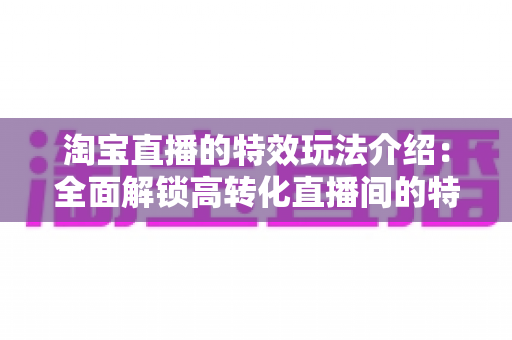 淘宝直播的特效玩法介绍：全面解锁高转化直播间的特效运营秘籍
