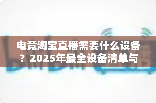 电竞淘宝直播需要什么设备?2025年最全设备清单与配置指南助你轻松开播 电竞淘宝直播需要什么设备?2025年最全设备清单与配置指南助你轻松开播