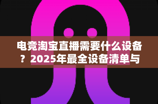 电竞淘宝直播需要什么设备？2025年最全设备清单与配置指南助你轻松开播
