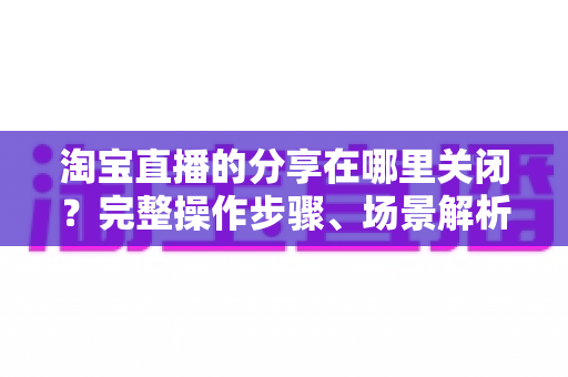 淘宝直播的分享在哪里关闭?完整操作步骤、场景解析与常见问题一站式指南 淘宝直播的分享在哪里关闭?完整操作步骤、场景解析与常见问题一站式指南