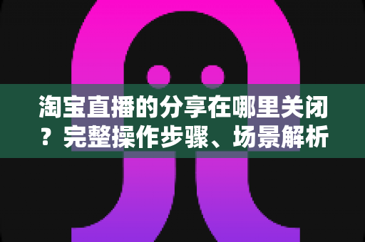 淘宝直播的分享在哪里关闭?完整操作步骤、场景解析与常见问题一站式指南 淘宝直播的分享在哪里关闭?完整操作步骤、场景解析与常见问题一站式指南