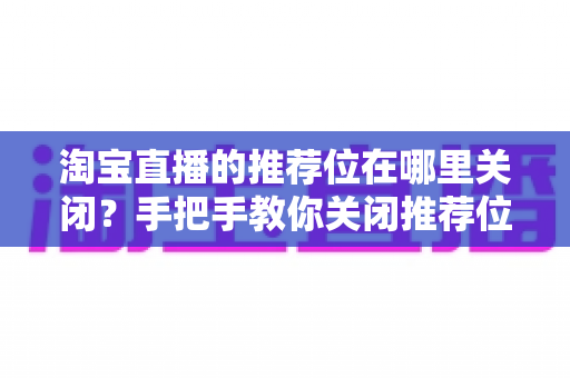 淘宝直播的推荐位在哪里关闭?手把手教你关闭推荐位的完整步骤与实用技巧解析 淘宝直播的推荐位在哪里关闭?手把手教你关闭推荐位的完整步骤与实用技巧解析