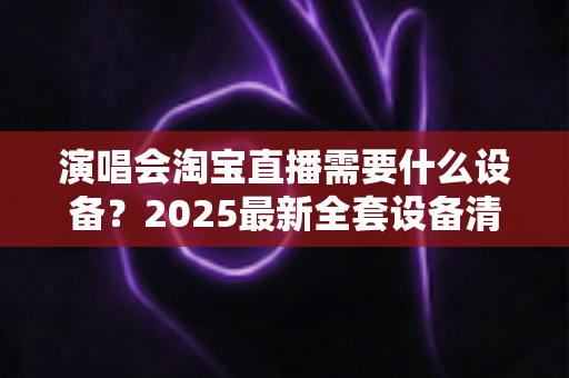 演唱会淘宝直播需要什么设备？2025最新全套设备清单与实操指南