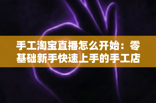 手工淘宝直播怎么开始:零基础新手快速上手的手工店铺直播全流程指南 手工淘宝直播怎么开始:零基础新手快速上手的手工店铺直播全流程指南