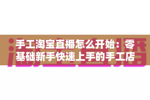手工淘宝直播怎么开始:零基础新手快速上手的手工店铺直播全流程指南 手工淘宝直播怎么开始:零基础新手快速上手的手工店铺直播全流程指南