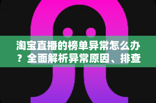 淘宝直播的榜单异常怎么办？全面解析异常原因、排查步骤与预防策略
