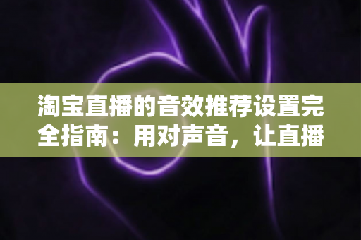 淘宝直播的音效推荐设置完全指南:用对声音,让直播间人气与转化双提升 淘宝直播的音效推荐设置完全指南:用对声音,让直播间人气与转化双提升