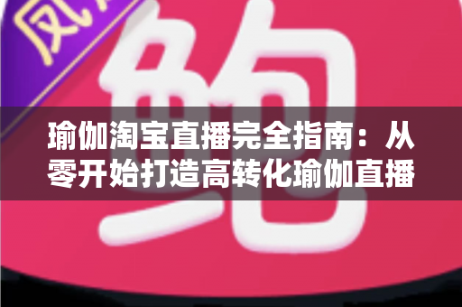 瑜伽淘宝直播完全指南:从零开始打造高转化瑜伽直播间的实战手册 瑜伽淘宝直播完全指南:从零开始打造高转化瑜伽直播间的实战手册