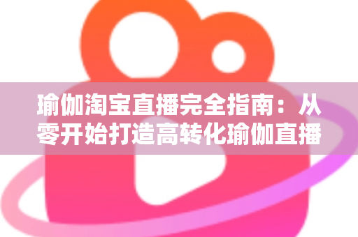 瑜伽淘宝直播完全指南:从零开始打造高转化瑜伽直播间的实战手册 瑜伽淘宝直播完全指南:从零开始打造高转化瑜伽直播间的实战手册