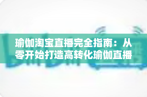 瑜伽淘宝直播完全指南：从零开始打造高转化瑜伽直播间的实战手册