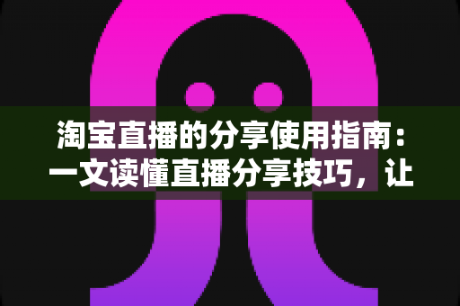 淘宝直播的分享使用指南：一文读懂直播分享技巧，让好物推荐触达更多人