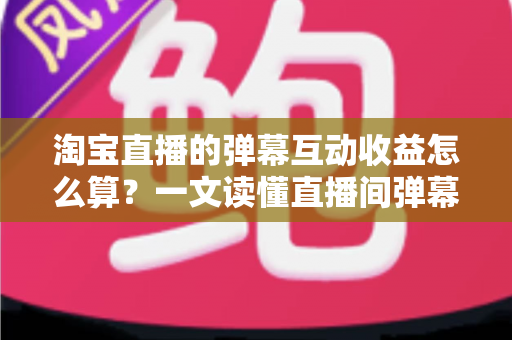 淘宝直播的弹幕互动收益怎么算?一文读懂直播间弹幕互动背后的收益计算逻辑与变现技巧 淘宝直播的弹幕互动收益怎么算?一文读懂直播间弹幕互动背后的收益计算逻辑与变现技巧