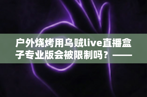 户外烧烤用乌贼live直播盒子专业版会被限制吗？——深度解析户外美食直播的限制因素与实用避坑指南
