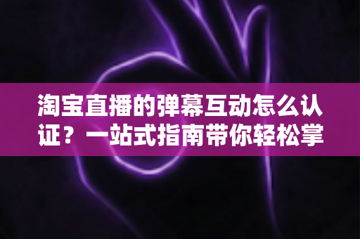 淘宝直播的弹幕互动怎么认证？一站式指南带你轻松掌握认证流程与互动技巧