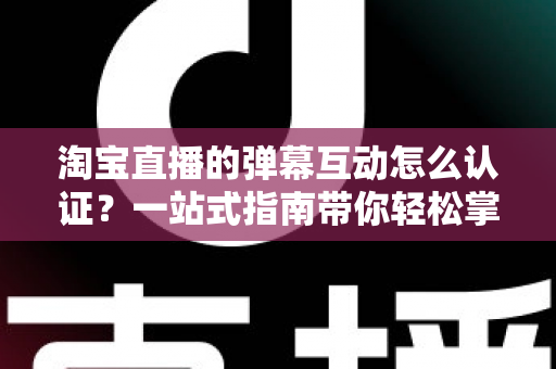 淘宝直播的弹幕互动怎么认证？一站式指南带你轻松掌握认证流程与互动技巧