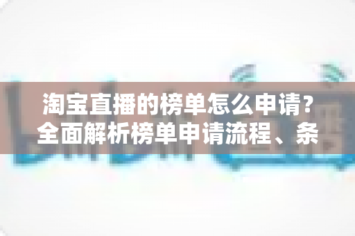 淘宝直播的榜单怎么申请?全面解析榜单申请流程、条件与实战运营技巧 淘宝直播的榜单怎么申请?全面解析榜单申请流程、条件与实战运营技巧